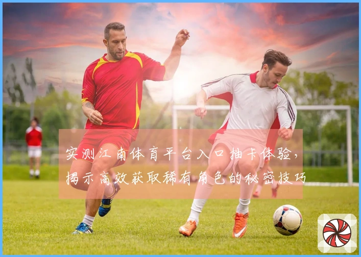 实测江南体育平台入口抽卡体验，揭示高效获取稀有角色的秘密技巧